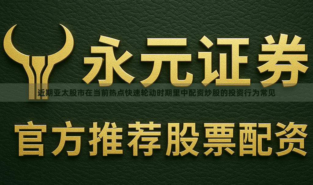 近期亚太股市在当前热点快速轮动时期里中配资炒股的投资行为常见